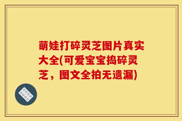 萌娃打碎灵芝图片真实大全(可爱宝宝捣碎灵芝，图文全拍无遗漏)