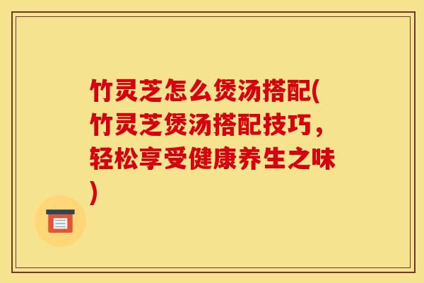 竹灵芝怎么煲汤搭配(竹灵芝煲汤搭配技巧,轻松享受健康养生之味)
