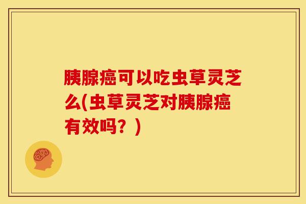 胰腺癌可以吃虫草灵芝么(虫草灵芝对胰腺癌有效吗?)
