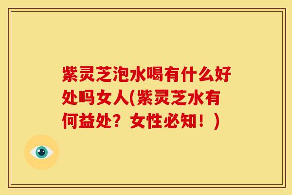 紫灵芝泡水喝有什么好处吗女人(紫灵芝水有何益处?女性必知!)