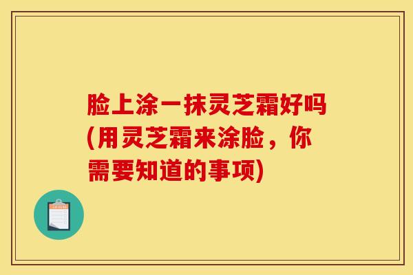 脸上涂一抹灵芝霜好吗(用灵芝霜来涂脸,你需要知道的事项)