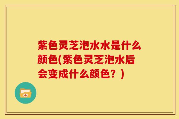 紫色灵芝泡水水是什么颜色(紫色灵芝泡水后会变成什么颜色？)