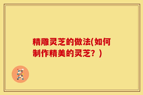 精雕灵芝的做法(如何制作精美的灵芝?)