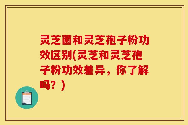 灵芝菌和灵芝孢子粉功效区别(灵芝和灵芝孢子粉功效差异，你了解吗？)