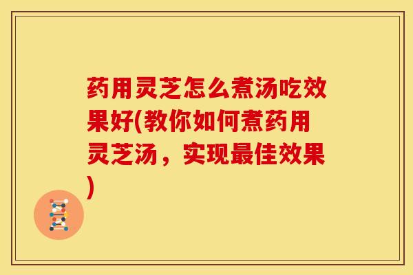 药用灵芝怎么煮汤吃效果好(教你如何煮药用灵芝汤,实现最佳效果)