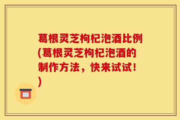 葛根灵芝枸杞泡酒比例(葛根灵芝枸杞泡酒的制作方法,快来试试!)