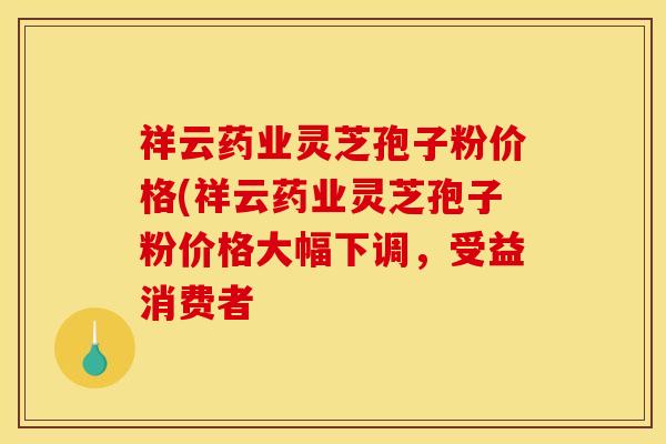祥云药业灵芝孢子粉价格(祥云药业灵芝孢子粉价格大幅下调,受益消费者