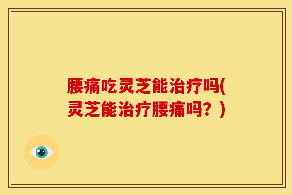 腰痛吃灵芝能治疗吗(灵芝能治疗腰痛吗？)