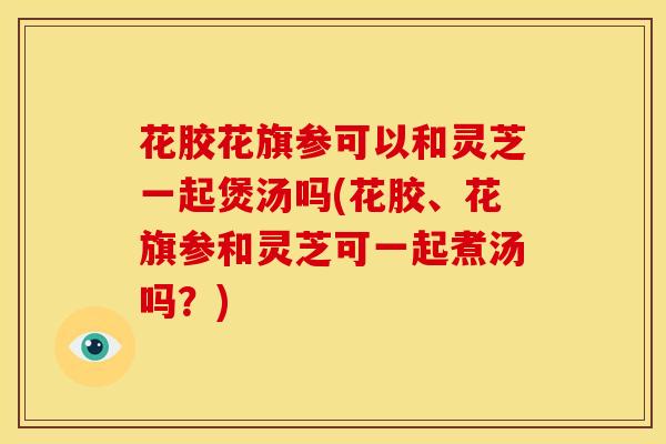 花胶花旗参可以和灵芝一起煲汤吗(花胶、花旗参和灵芝可一起煮汤吗?)
