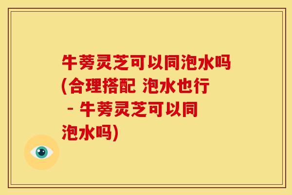 牛蒡灵芝可以同泡水吗(合理搭配 泡水也行 - 牛蒡灵芝可以同泡水吗)