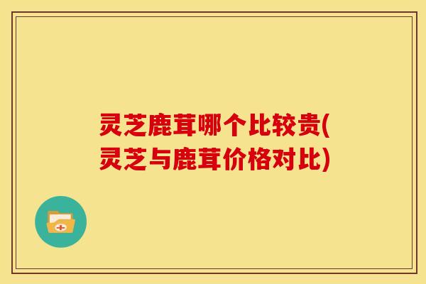 灵芝鹿茸哪个比较贵(灵芝与鹿茸价格对比)