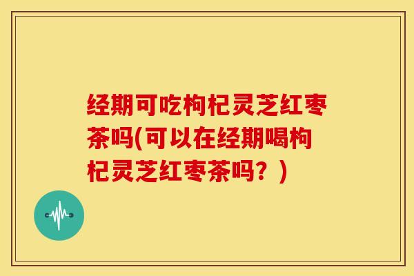 经期可吃枸杞灵芝红枣茶吗(可以在经期喝枸杞灵芝红枣茶吗?)