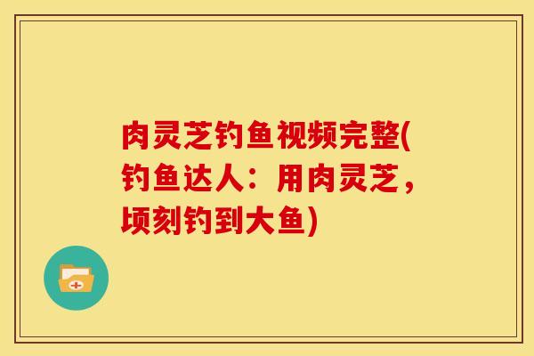 肉灵芝钓鱼视频完整(钓鱼达人：用肉灵芝，顷刻钓到大鱼)