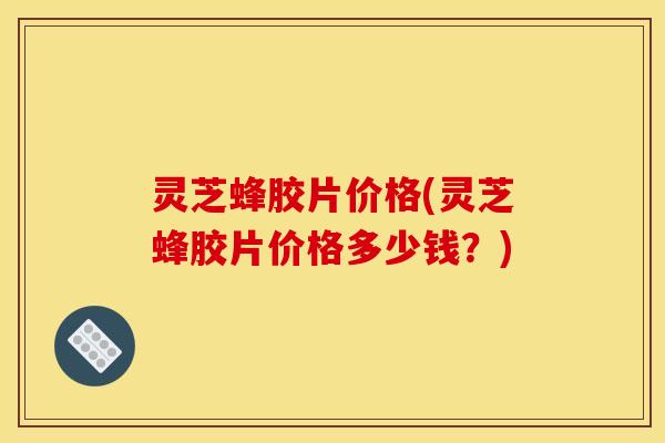 灵芝蜂胶片价格(灵芝蜂胶片价格多少钱?)