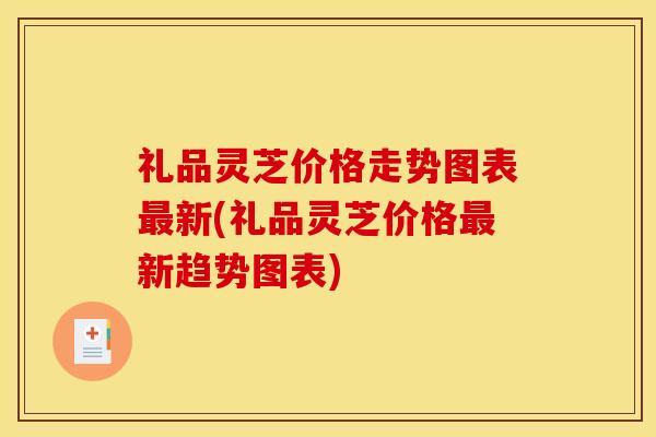 礼品灵芝价格走势图表最新(礼品灵芝价格最新趋势图表)