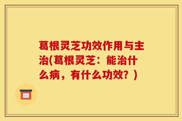 葛根灵芝功效作用与主治(葛根灵芝:能治什么病,有什么功效?)