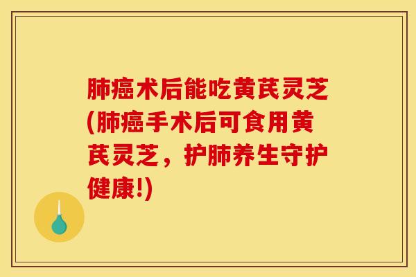 肺癌术后能吃黄芪灵芝(肺癌手术后可食用黄芪灵芝,护肺养生守护健康!)
