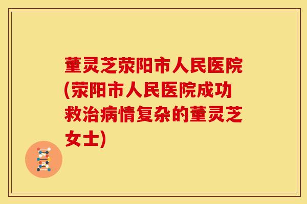 董灵芝荥阳市人民医院(荥阳市人民医院成功救治病情复杂的董灵芝女士)
