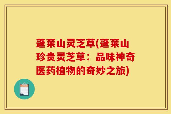 蓬莱山灵芝草(蓬莱山珍贵灵芝草:品味神奇医药植物的奇妙之旅)