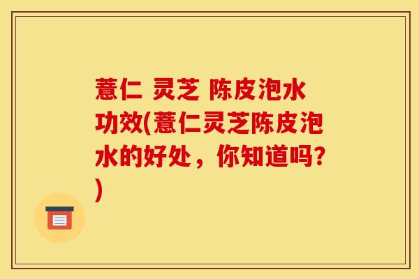 薏仁 灵芝 陈皮泡水功效(薏仁灵芝陈皮泡水的好处,你知道吗?)