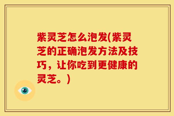 紫灵芝怎么泡发(紫灵芝的正确泡发方法及技巧,让你吃到更健康的灵芝。)