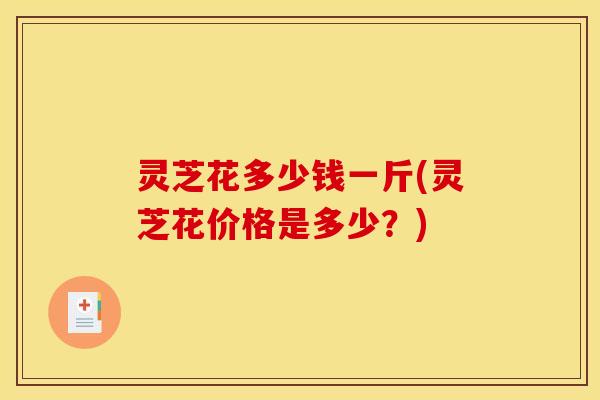 灵芝花多少钱一斤(灵芝花价格是多少？)