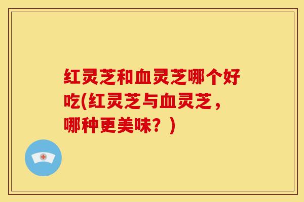 红灵芝和血灵芝哪个好吃(红灵芝与血灵芝,哪种更美味?)