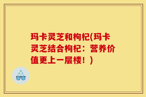 玛卡灵芝和枸杞(玛卡灵芝结合枸杞:营养价值更上一层楼!)