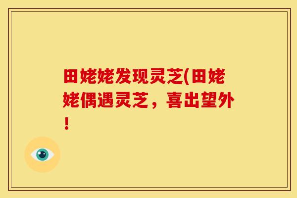田姥姥发现灵芝(田姥姥偶遇灵芝,喜出望外!