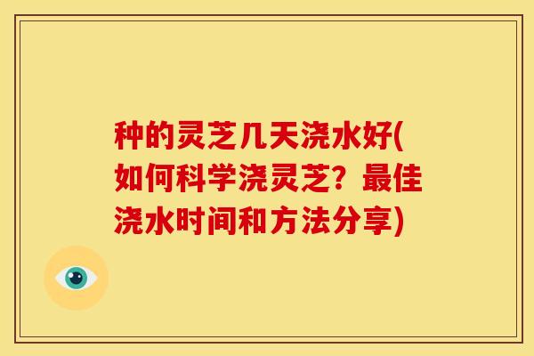 种的灵芝几天浇水好(如何科学浇灵芝?最佳浇水时间和方法分享)