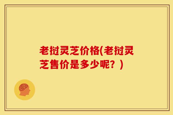 老挝灵芝价格(老挝灵芝售价是多少呢?)
