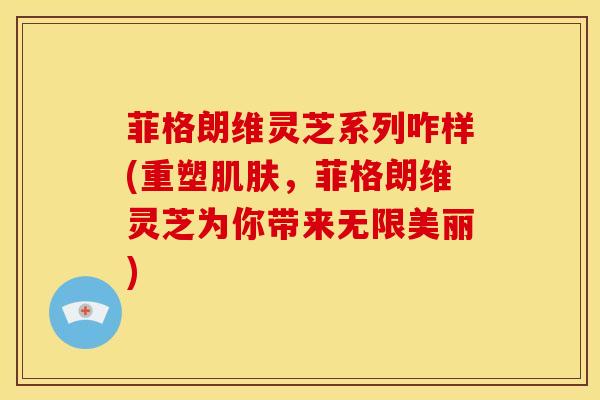 菲格朗维灵芝系列咋样(重塑肌肤,菲格朗维灵芝为你带来无限美丽)