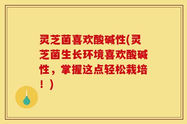 灵芝菌喜欢酸碱性(灵芝菌生长环境喜欢酸碱性，掌握这点轻松栽培！)