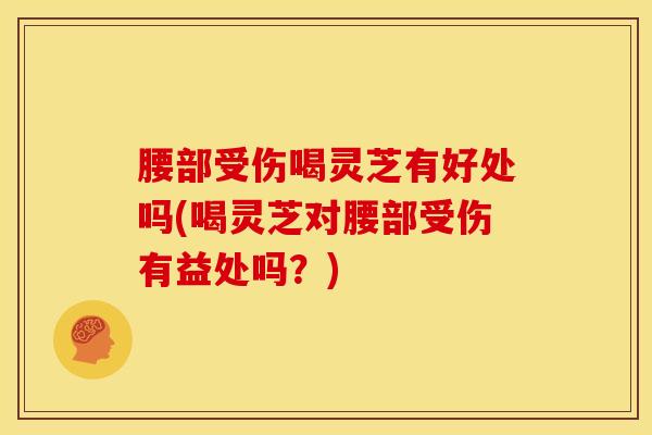 腰部受伤喝灵芝有好处吗(喝灵芝对腰部受伤有益处吗？)