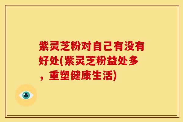 紫灵芝粉对自己有没有好处(紫灵芝粉益处多，重塑健康生活)