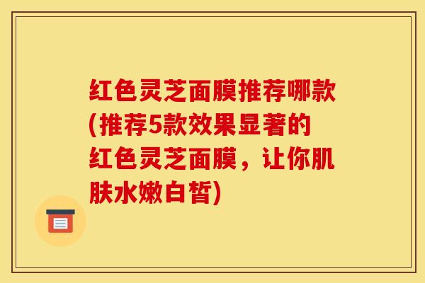 红色灵芝面膜推荐哪款(推荐5款效果显著的红色灵芝面膜，让你肌肤水嫩白皙)