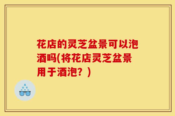 花店的灵芝盆景可以泡酒吗(将花店灵芝盆景用于酒泡?)