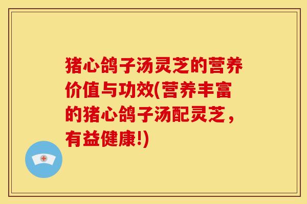 猪心鸽子汤灵芝的营养价值与功效(营养丰富的猪心鸽子汤配灵芝，有益健康!)