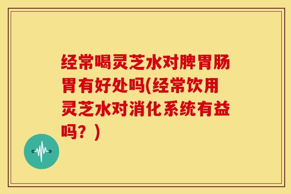 经常喝灵芝水对脾胃肠胃有好处吗(经常饮用灵芝水对消化系统有益吗?)