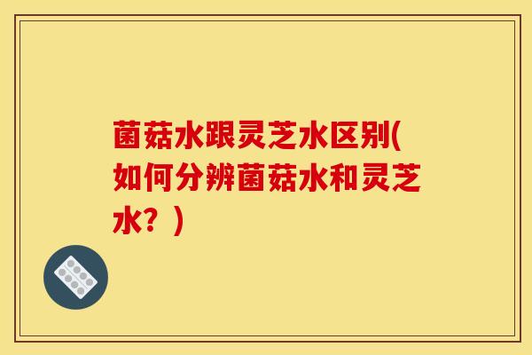 菌菇水跟灵芝水区别(如何分辨菌菇水和灵芝水?)