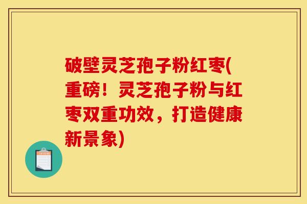 破壁灵芝孢子粉红枣(重磅!灵芝孢子粉与红枣双重功效,打造健康新景象)