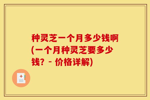 种灵芝一个月多少钱啊(一个月种灵芝要多少钱？- 价格详解)