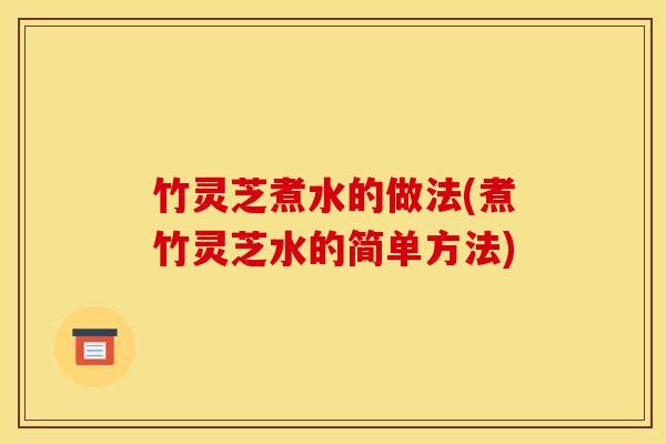 竹灵芝煮水的做法(煮竹灵芝水的简单方法)