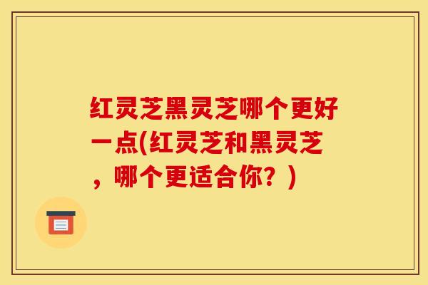 红灵芝黑灵芝哪个更好一点(红灵芝和黑灵芝,哪个更适合你?)