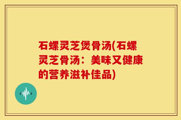 石螺灵芝煲骨汤(石螺灵芝骨汤:美味又健康的营养滋补佳品)