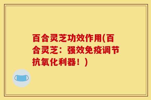 百合灵芝功效作用(百合灵芝:强效免疫调节抗氧化利器!)