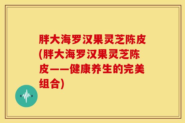 胖大海罗汉果灵芝陈皮(胖大海罗汉果灵芝陈皮——健康养生的完美组合)