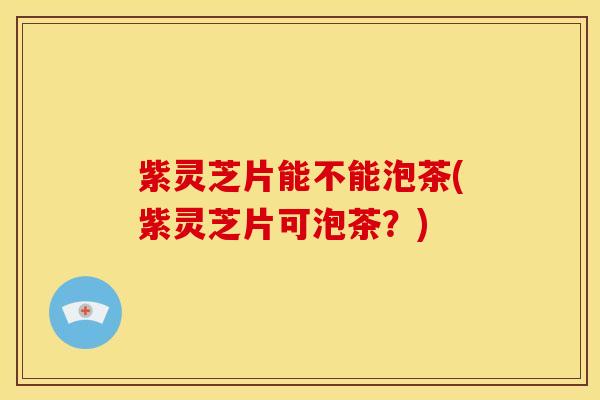 紫灵芝片能不能泡茶(紫灵芝片可泡茶？)