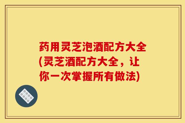 药用灵芝泡酒配方大全(灵芝酒配方大全,让你一次掌握所有做法)