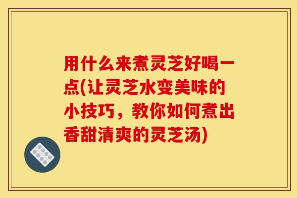 用什么来煮灵芝好喝一点(让灵芝水变美味的小技巧,教你如何煮出香甜清爽的灵芝汤)